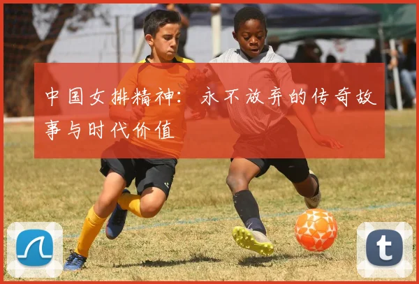 中国女排精神：永不放弃的传奇故事与时代价值