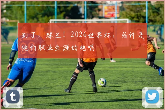 别了，球王！2026世界杯，或许是他们职业生涯的绝唱