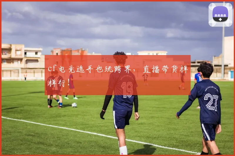 cf电竞选手也玩跨界，直播带货样样行！