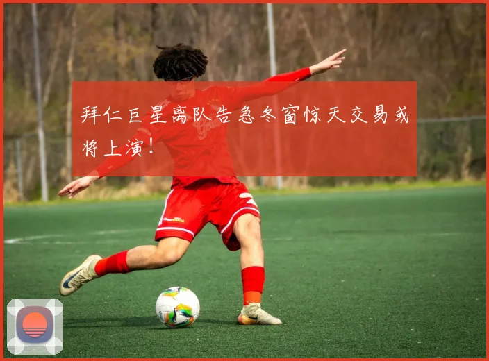 拜仁巨星离队告急冬窗惊天交易或将上演！