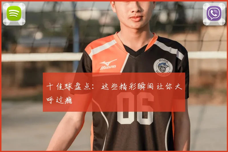 十佳球盘点：这些精彩瞬间让你大呼过瘾