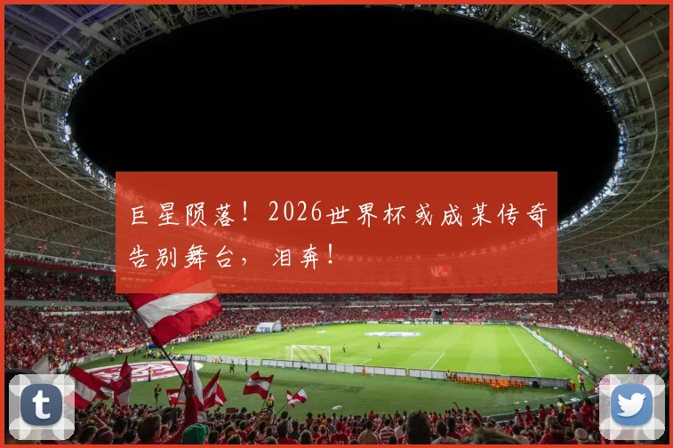 巨星陨落！2026世界杯或成某传奇告别舞台，泪奔！