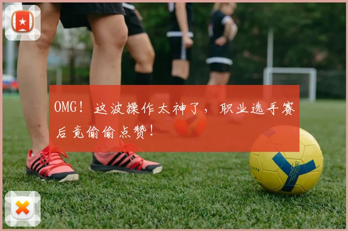 OMG！这波操作太神了，职业选手赛后竟偷偷点赞！