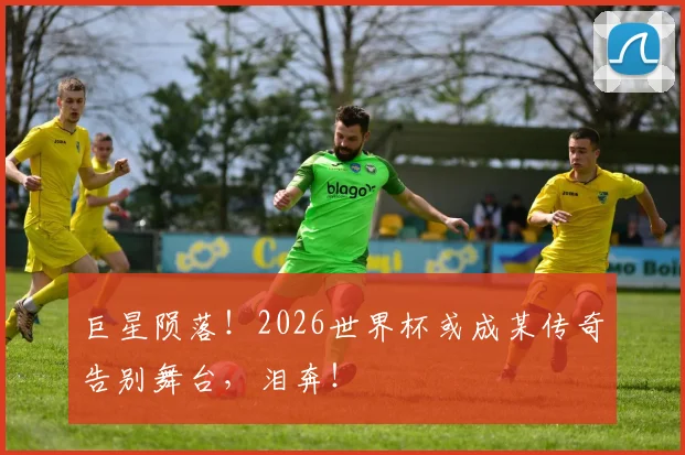 巨星陨落！2026世界杯或成某传奇告别舞台，泪奔！