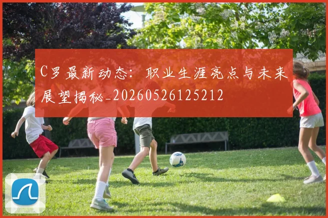 C罗最新动态：职业生涯亮点与未来展望揭秘_20260526125212