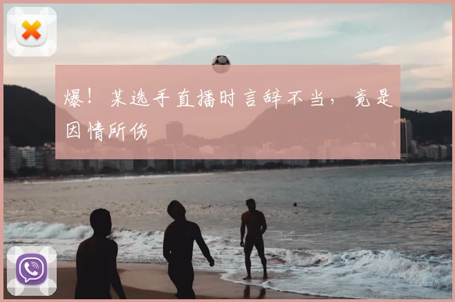 爆！某选手直播时言辞不当，竟是因情所伤