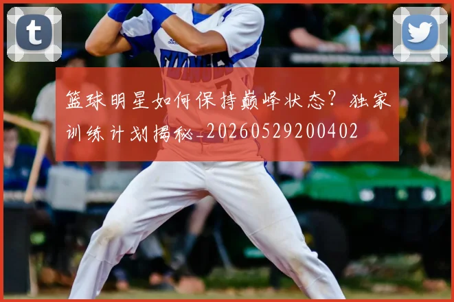 篮球明星如何保持巅峰状态？独家训练计划揭秘_20260529200402