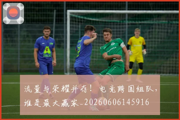 流量与荣耀并存！电竞跨国组队，谁是最大赢家_20260606145916