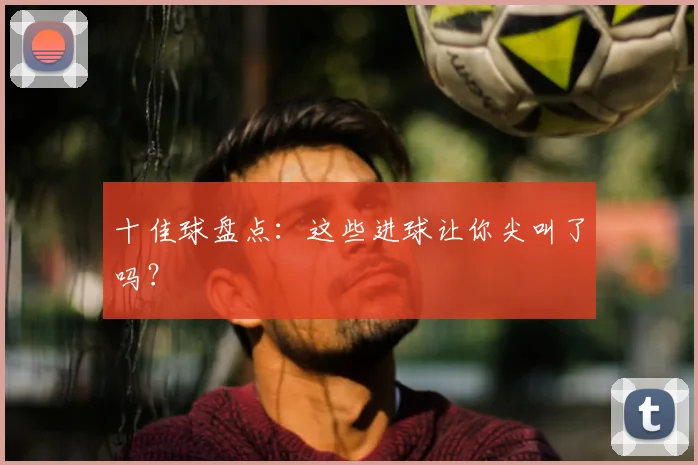 十佳球盘点：这些进球让你尖叫了吗？