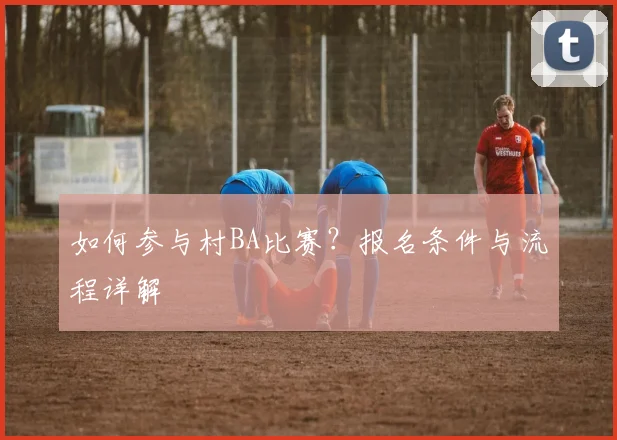 如何参与村BA比赛？报名条件与流程详解