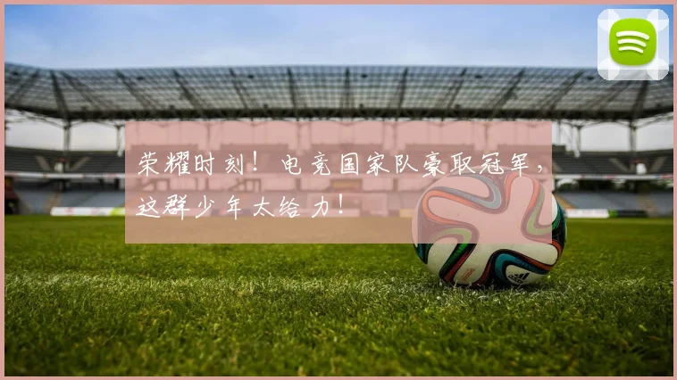 荣耀时刻！电竞国家队豪取冠军，这群少年太给力！