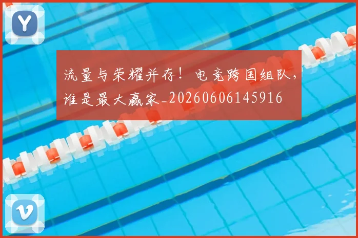流量与荣耀并存！电竞跨国组队，谁是最大赢家_20260606145916