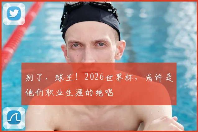 别了，球王！2026世界杯，或许是他们职业生涯的绝唱