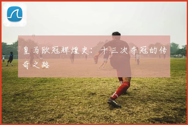 皇马欧冠辉煌史：十三次夺冠的传奇之路